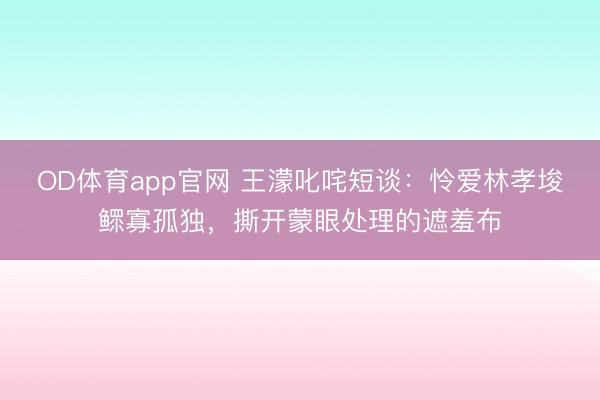 OD体育app官网 王濛叱咤短谈：怜爱林孝埈鳏寡孤独，撕开蒙眼处理的遮羞布