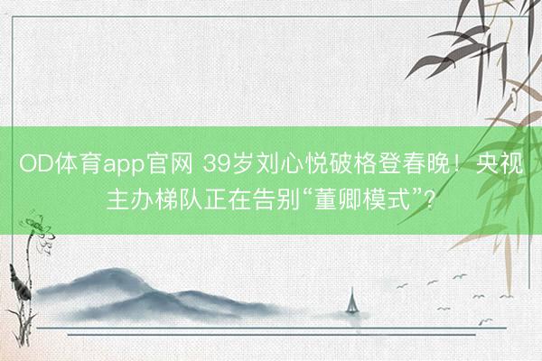 OD体育app官网 39岁刘心悦破格登春晚！央视主办梯队正在告别“董卿模式”？