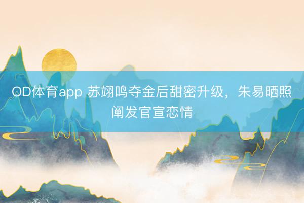 OD体育app 苏翊鸣夺金后甜密升级,朱易晒照阐发官宣恋情