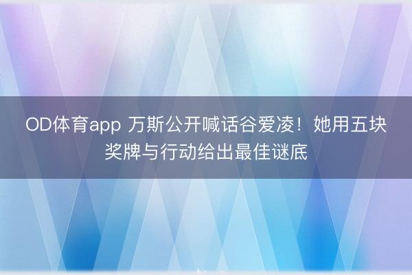OD体育app 万斯公开喊话谷爱凌!她用五块奖牌与行动给出最佳谜底
